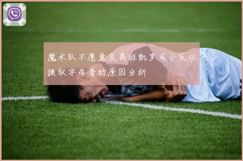 魔术队不愿意交易班凯罗或小瓦以换取字母哥的原因分析
