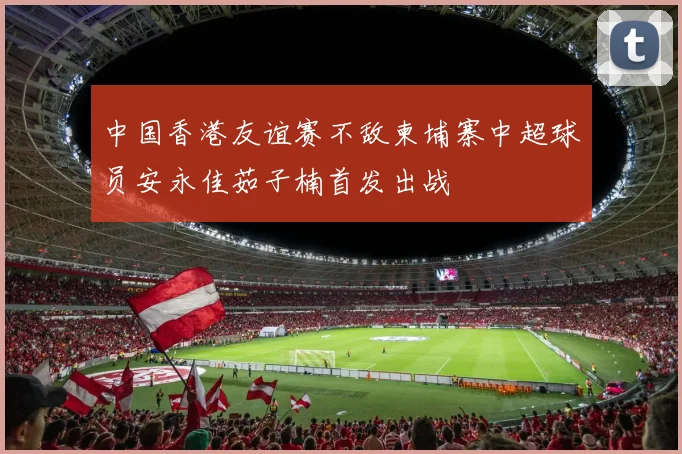 中国香港友谊赛不敌柬埔寨中超球员安永佳茹子楠首发出战