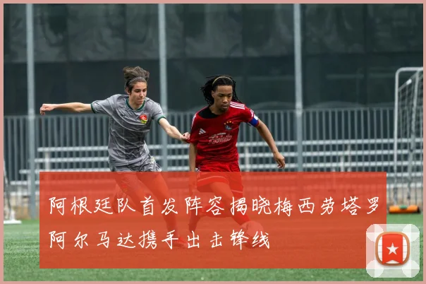 阿根廷队首发阵容揭晓梅西劳塔罗阿尔马达携手出击锋线