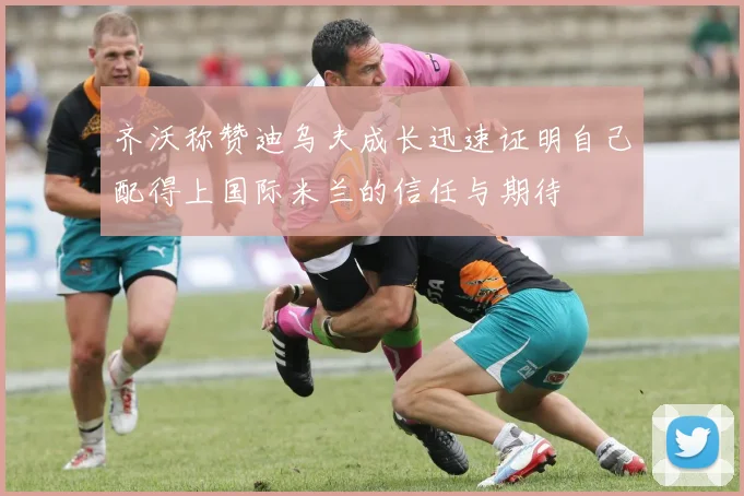齐沃称赞迪乌夫成长迅速证明自己配得上国际米兰的信任与期待