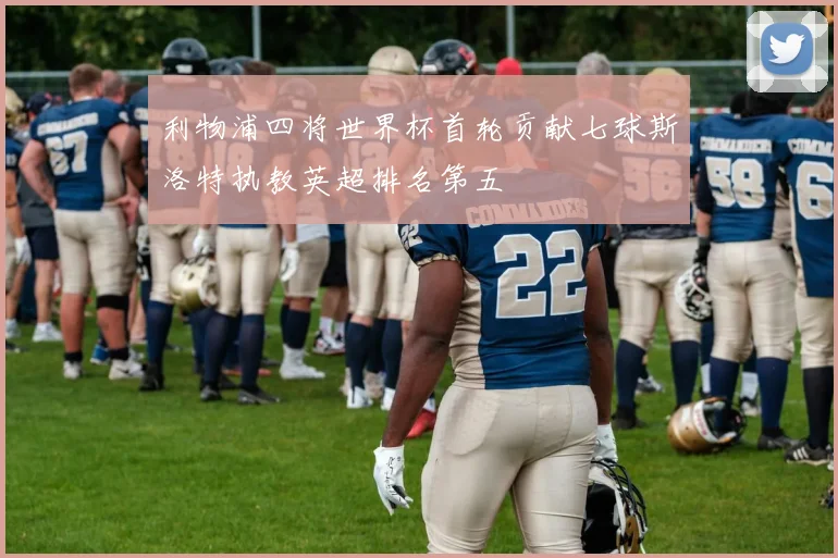 利物浦四将世界杯首轮贡献七球斯洛特执教英超排名第五