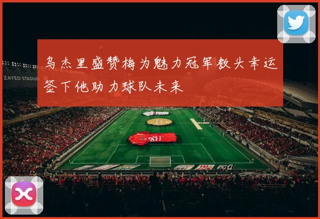 乌杰里盛赞梅为魅力冠军教头幸运签下他助力球队未来