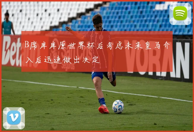 B席库库原世界杯后考虑未来皇马介入后迅速做出决定