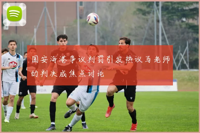 国安海港争议判罚引发热议马老师的判决成焦点讨论