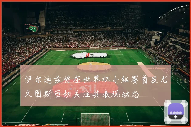 伊尔迪兹将在世界杯小组赛首发尤文图斯密切关注其表现动态