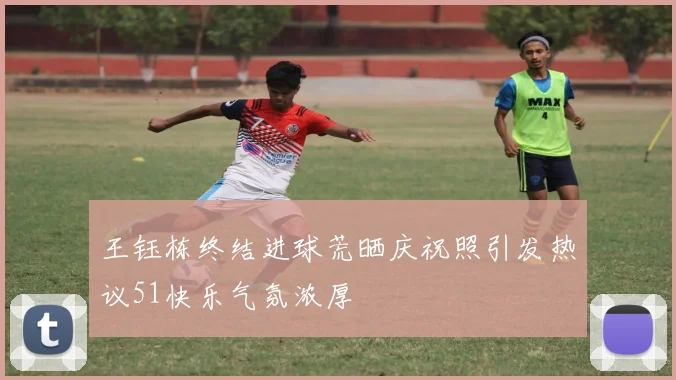 王钰栋终结进球荒晒庆祝照引发热议51快乐气氛浓厚