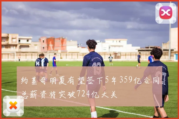 约基奇明夏有望签下5年359亿合同总薪资将突破724亿大关