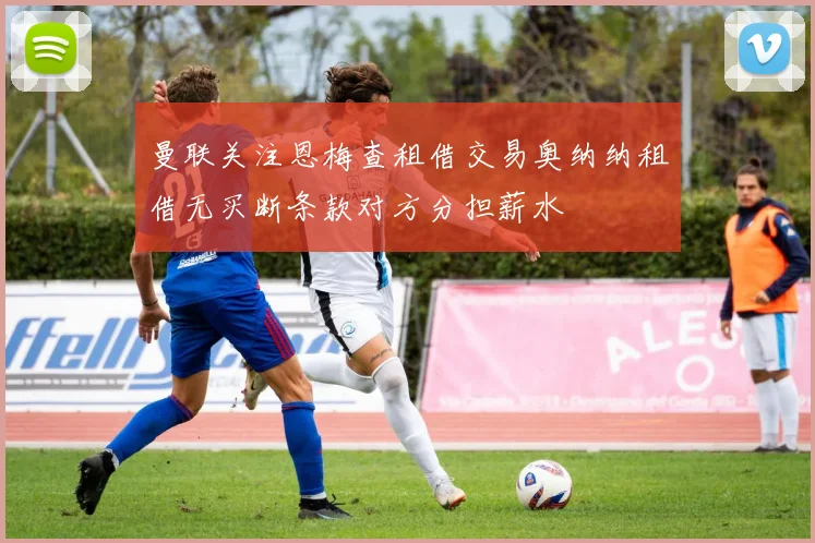 曼联关注恩梅查租借交易奥纳纳租借无买断条款对方分担薪水