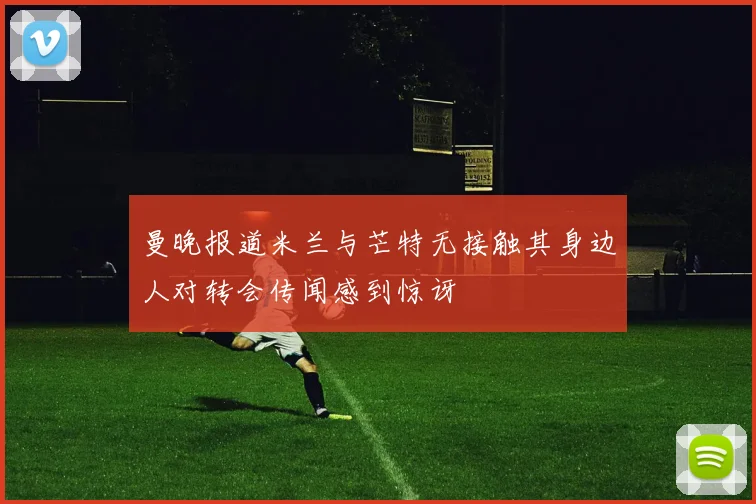 曼晚报道米兰与芒特无接触其身边人对转会传闻感到惊讶